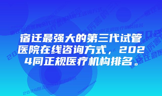 宿迁最强大的第三代试管医院在线咨询方式,2024同正规医疗机构排名。