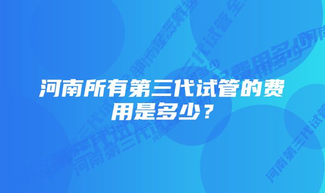 河南所有第三代试管的费用是多少?