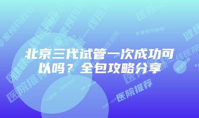 北京三代试管一次成功可以吗?全包攻略分享