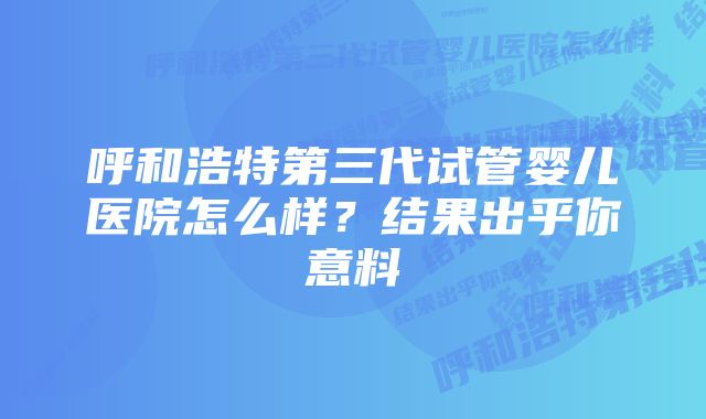 呼和浩特第三代试管婴儿医院怎么样?结果出乎你意料