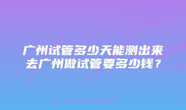 广州试管多少天能测出来去广州做试管要多少钱?