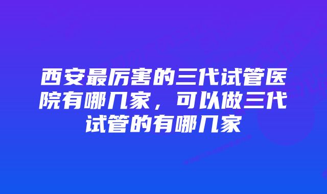 西安最厉害的三代试管医院有哪几家，可以做三代试管的有哪几家