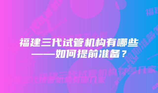 福建三代试管机构有哪些——如何提前准备?