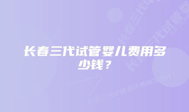 长春三代试管婴儿费用多少钱?
