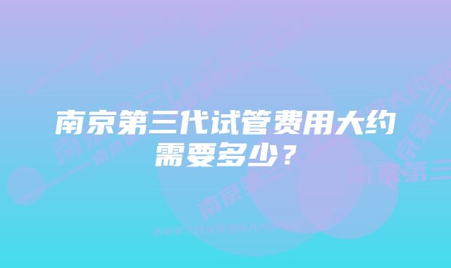 南京第三代试管费用大约需要多少?