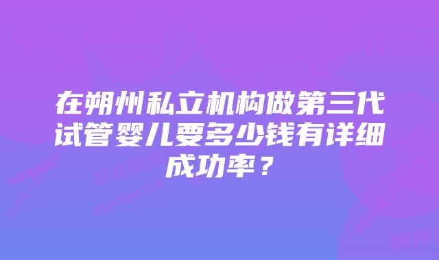 在朔州私立机构做第三代试管婴儿要多少钱有详细成功率?