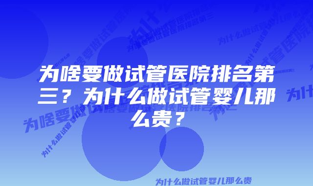 为啥要做试管医院排名第三?为什么做试管婴儿那么贵?