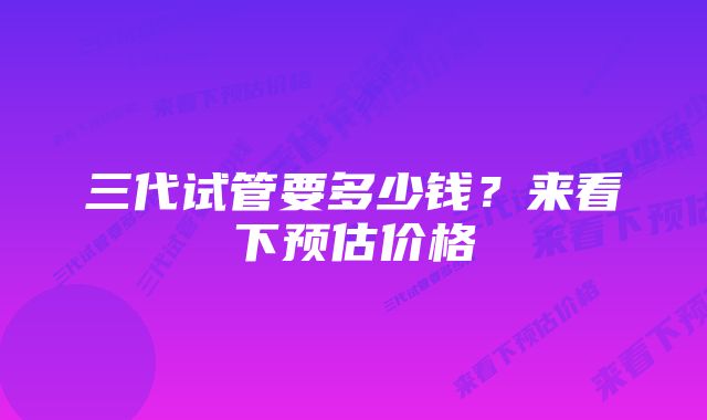三代试管要多少钱?来看下预估价格