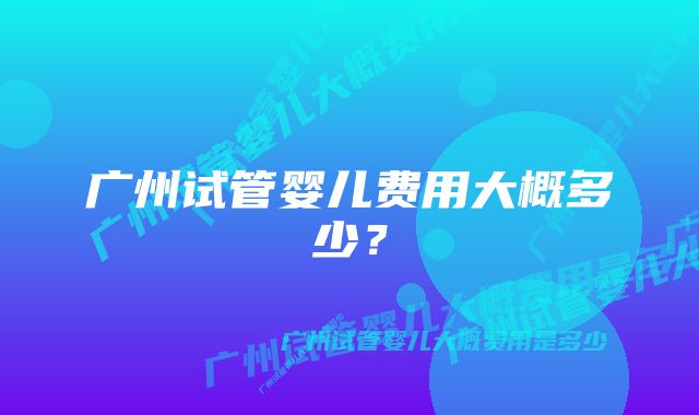 广州试管婴儿费用大概多少?