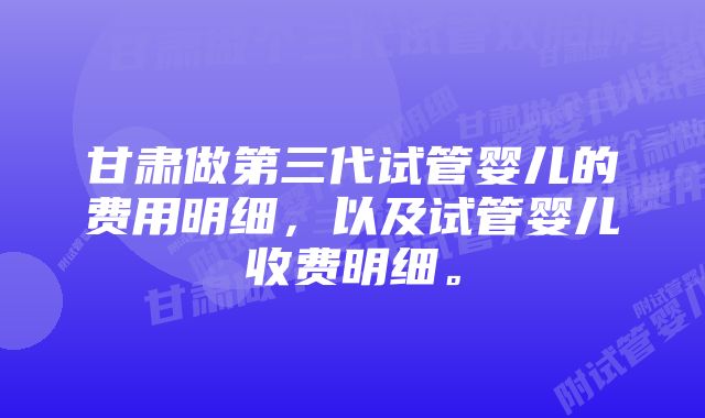 甘肃做第三代试管婴儿的费用明细,以及试管婴儿收费明细。