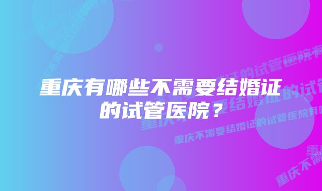 重庆有哪些不需要结婚证的试管医院?