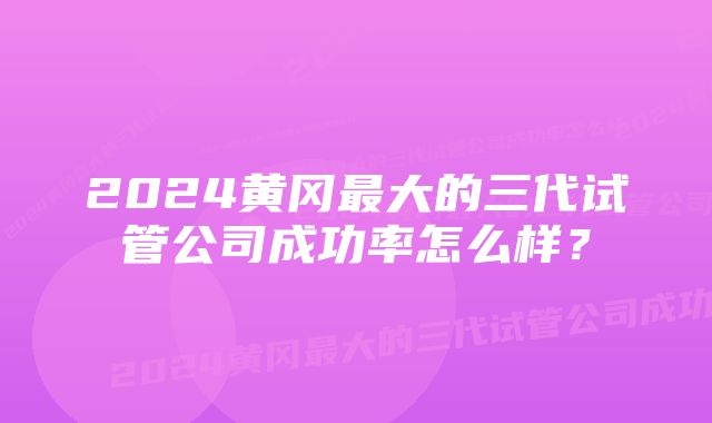 2024黄冈最大的三代试管公司成功率怎么样？