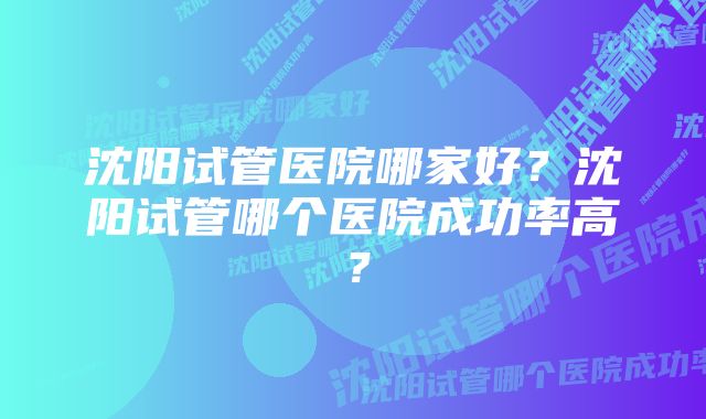 沈阳试管医院哪家好?沈阳试管哪个医院成功率高?