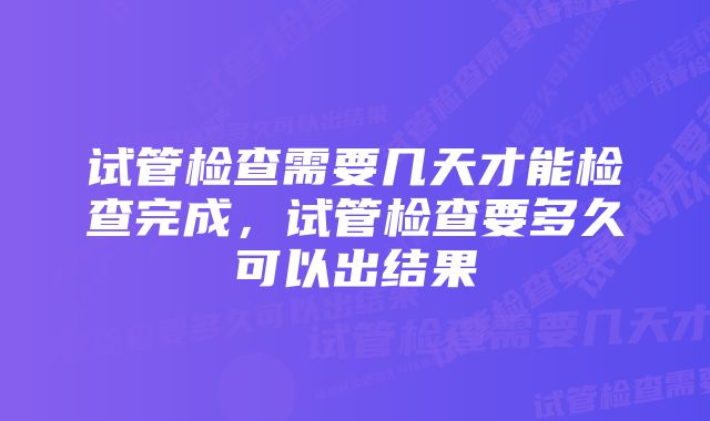 试管检查需要几天才能检查完成，试管检查要多久可以出结果