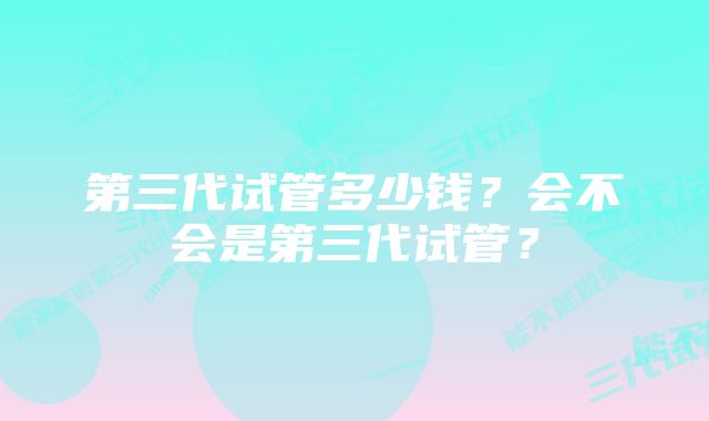 第三代试管多少钱?会不会是第三代试管?