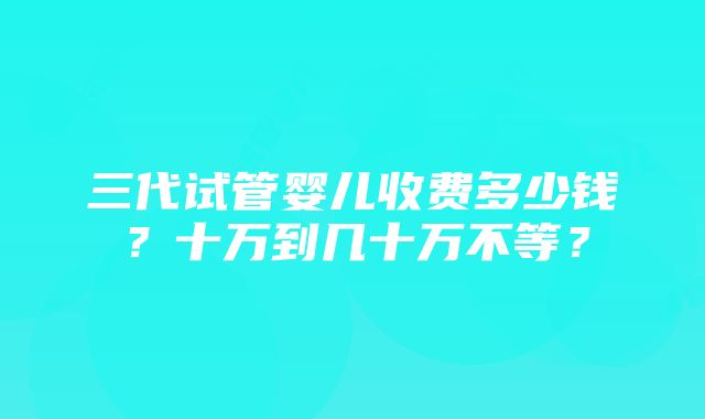 三代试管婴儿收费多少钱?十万到几十万不等?