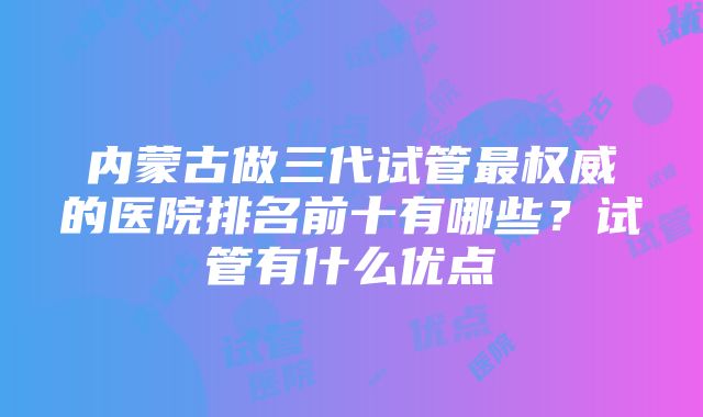 内蒙古做三代试管最权威的医院排名前十有哪些?试管有什么优点