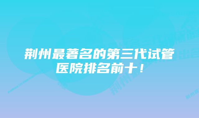 荆州最著名的第三代试管医院排名前十!
