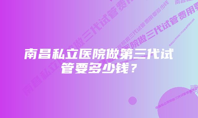 南昌私立医院做第三代试管要多少钱?