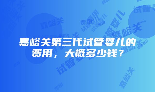 嘉峪关第三代试管婴儿的费用,大概多少钱?