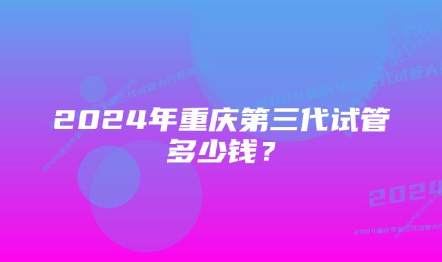 2024年重庆第三代试管多少钱?