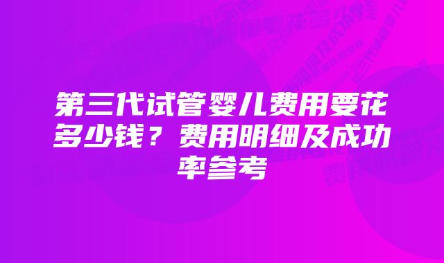 第三代试管婴儿费用要花多少钱?费用明细及成功率参考