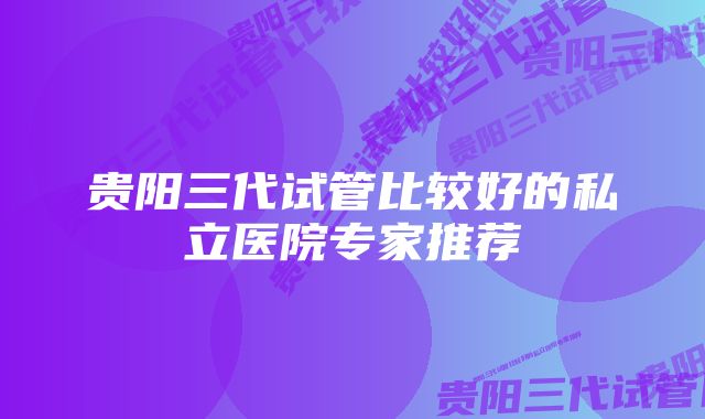 贵阳三代试管比较好的私立医院专家推荐