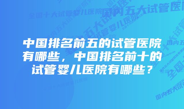 中国排名前五的试管医院有哪些,中国排名前十的试管婴儿医院有哪些?