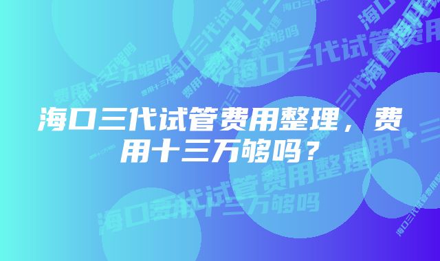 海口三代试管费用整理,费用十三万够吗?