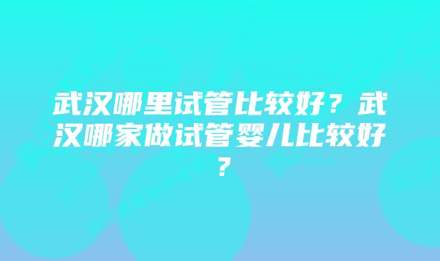 武汉哪里试管比较好?武汉哪家做试管婴儿比较好?