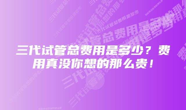 三代试管总费用是多少?费用真没你想的那么贵!