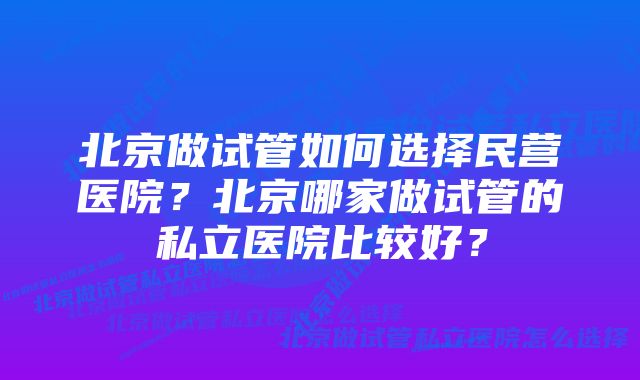 北京做试管如何选择民营医院？北京哪家做试管的私立医院比较好？