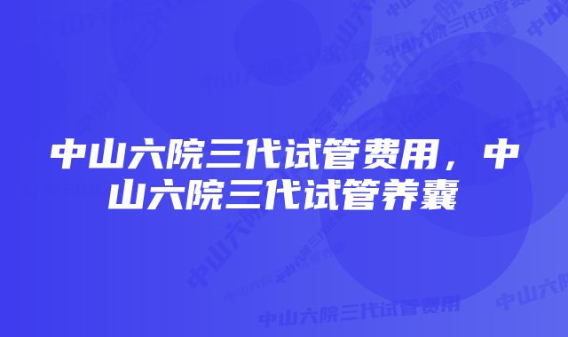 中山六院三代试管费用,中山六院三代试管养囊
