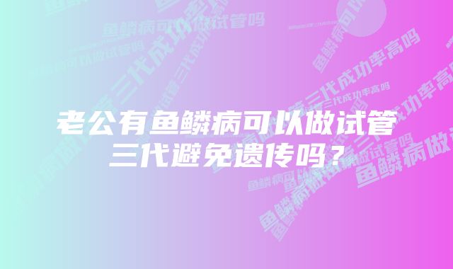 老公有鱼鳞病可以做试管三代避免遗传吗？
