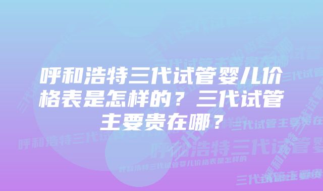 呼和浩特三代试管婴儿价格表是怎样的?三代试管主要贵在哪?