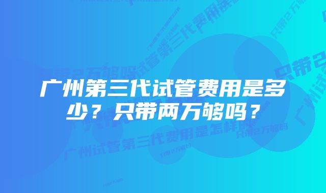 广州第三代试管费用是多少?只带两万够吗?