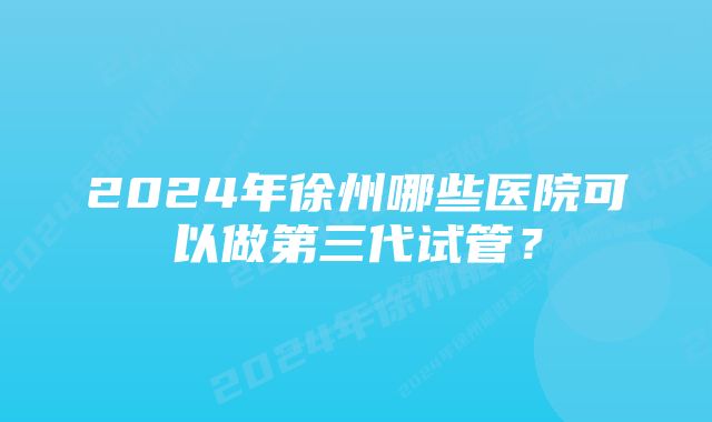 2024年徐州哪些医院可以做第三代试管?