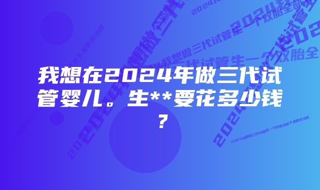 我想在2024年做三代试管婴儿。生**要花多少钱?