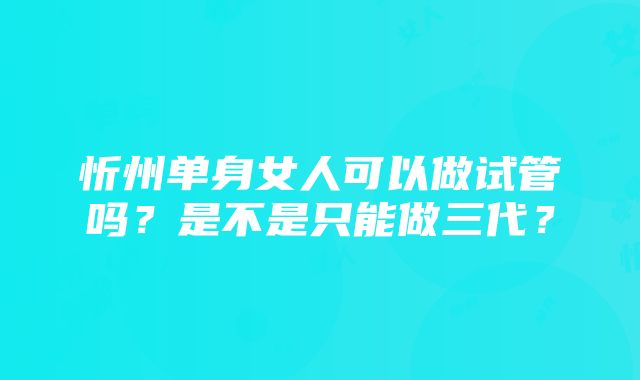 忻州单身女人可以做试管吗?是不是只能做三代?