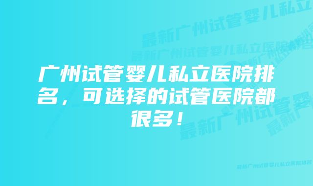 广州试管婴儿私立医院排名,可选择的试管医院都很多!