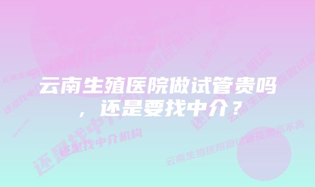 云南生殖医院做试管贵吗,还是要找中介?