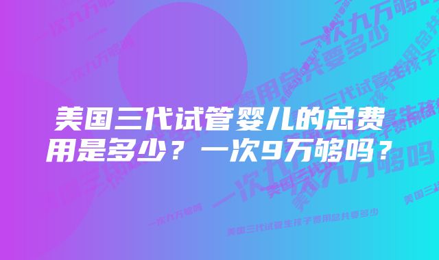 美国三代试管婴儿的总费用是多少?一次9万够吗?