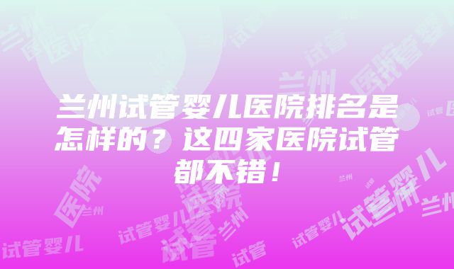 兰州试管婴儿医院排名是怎样的?这四家医院试管都不错!