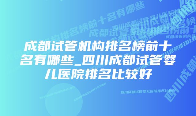 成都试管机构排名榜前十名有哪些_四川成都试管婴儿医院排名比较好