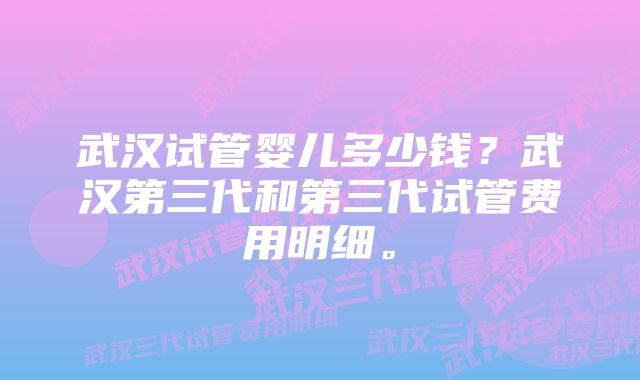 武汉试管婴儿多少钱?武汉第三代和第三代试管费用明细。
