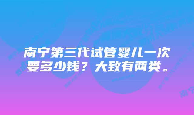 南宁第三代试管婴儿一次要多少钱?大致有两类。