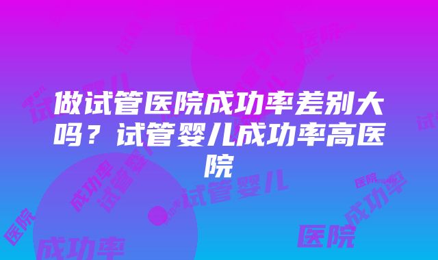 做试管医院成功率差别大吗?试管婴儿成功率高医院