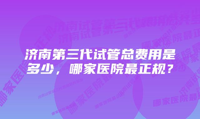 济南第三代试管总费用是多少,哪家医院最正规?