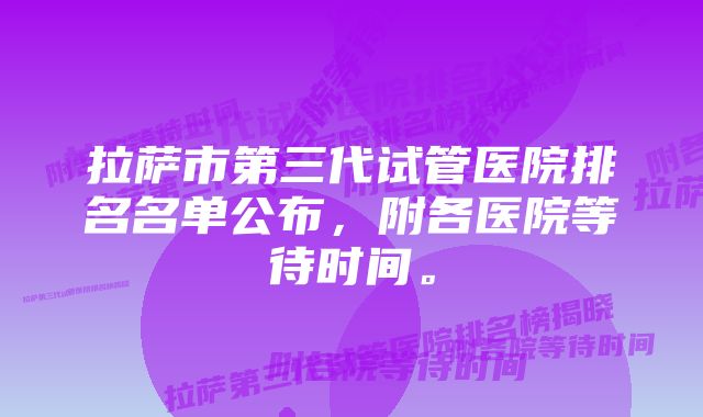 拉萨市第三代试管医院排名名单公布,附各医院等待时间。