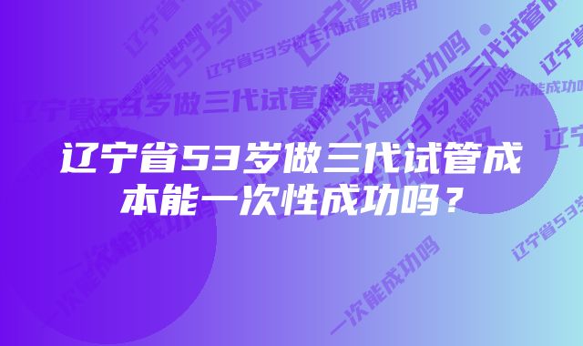 辽宁省53岁做三代试管成本能一次性成功吗?